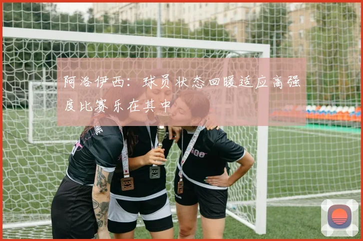 阿洛伊西：球员状态回暖适应高强度比赛乐在其中