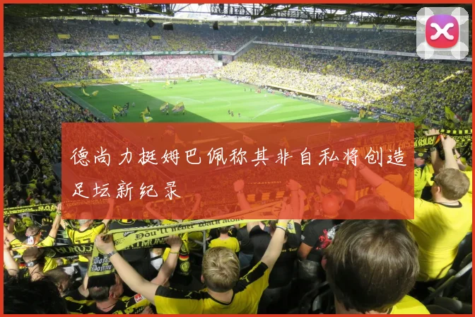 德尚力挺姆巴佩称其非自私将创造足坛新纪录