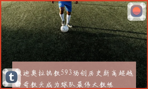 瓜迪奥拉执教593场创历史新高超越传奇教头成为球队最伟大教练