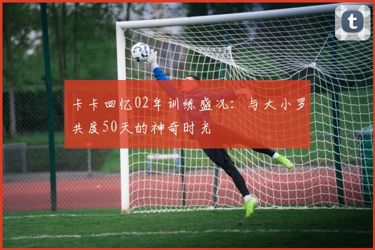 卡卡回忆02年训练盛况：与大小罗共度50天的神奇时光