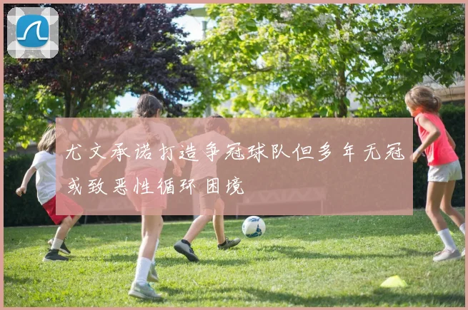 尤文承诺打造争冠球队但多年无冠或致恶性循环困境