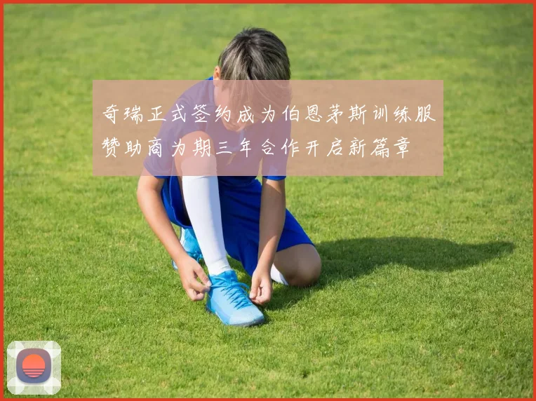 奇瑞正式签约成为伯恩茅斯训练服赞助商为期三年合作开启新篇章
