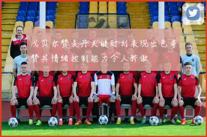 戈贝尔赞麦丹关键时刻表现出色夸赞其情绪控制能力令人骄傲