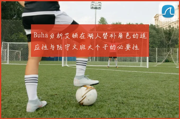 Buha分析艾顿在湖人替补角色的适应性与防守文班大个子的必要性