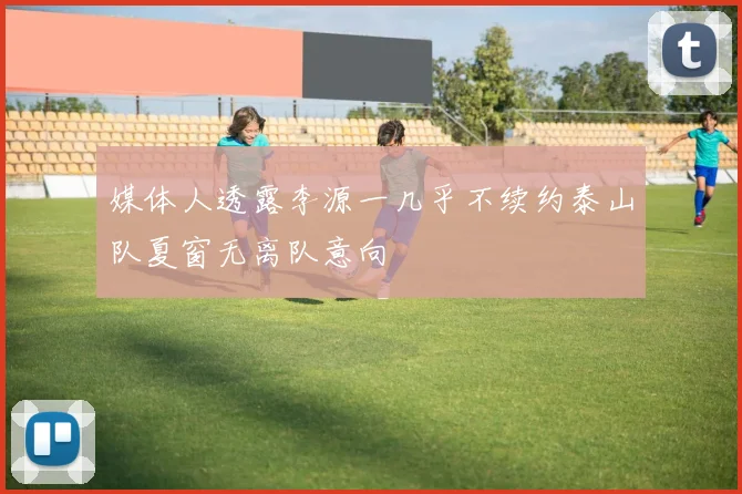 媒体人透露李源一几乎不续约泰山队夏窗无离队意向