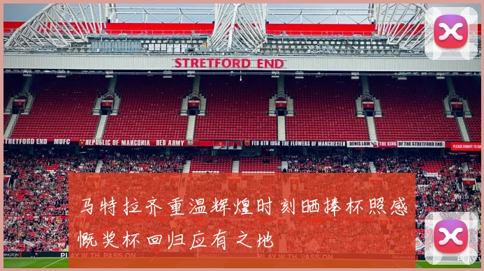 马特拉齐重温辉煌时刻晒捧杯照感慨奖杯回归应有之地