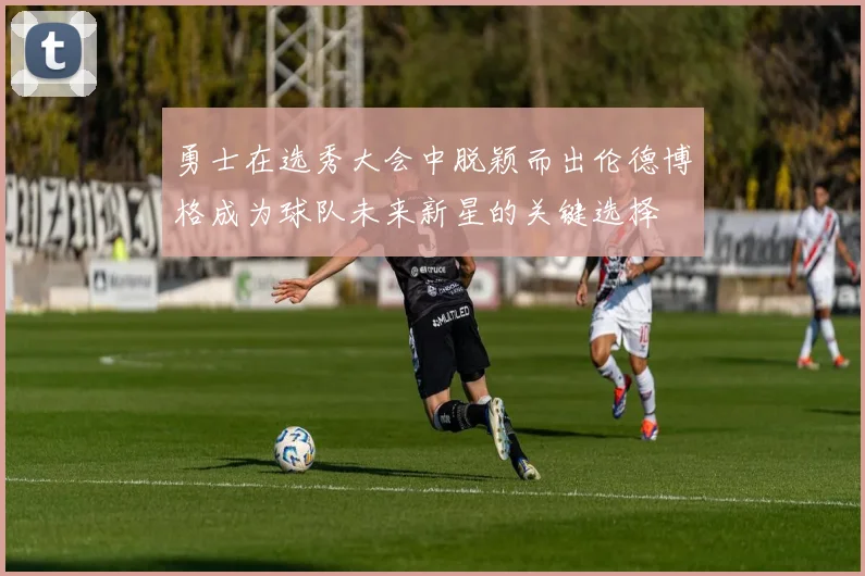 勇士在选秀大会中脱颖而出伦德博格成为球队未来新星的关键选择