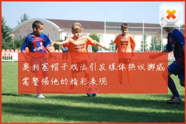 奥利塞帽子戏法引发媒体热议挪威需警惕他的精彩表现