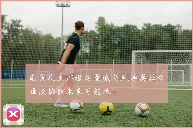 前国足主帅造访曼城与瓜迪奥拉会面谈执教未来可能性