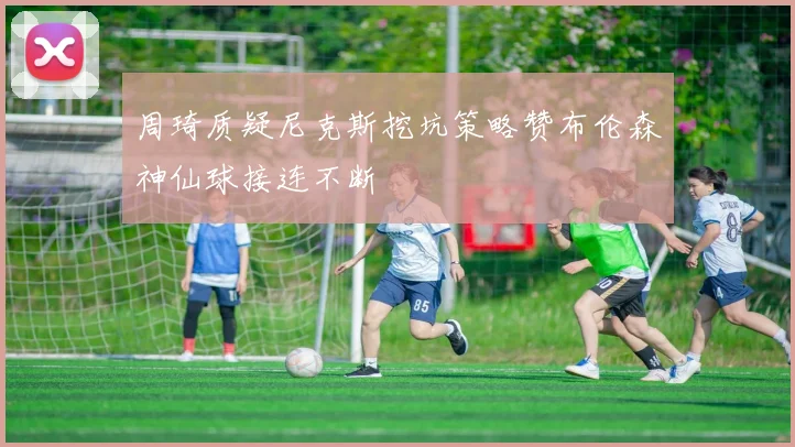周琦质疑尼克斯挖坑策略赞布伦森神仙球接连不断