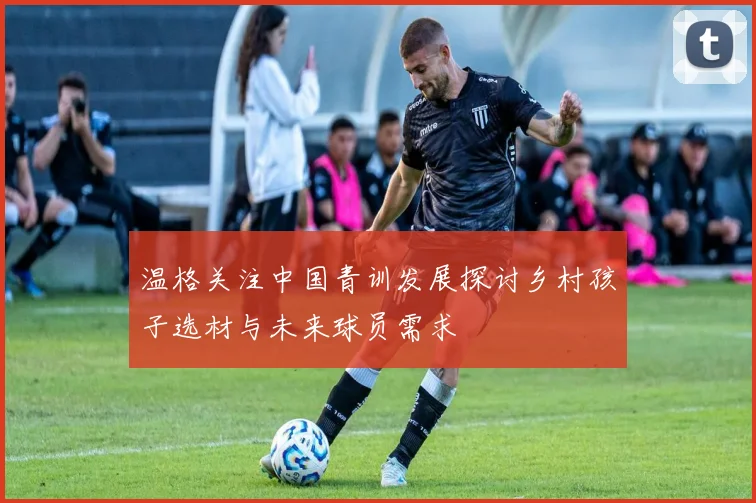温格关注中国青训发展探讨乡村孩子选材与未来球员需求