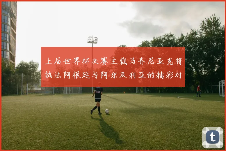 上届世界杯决赛主裁马齐尼亚克将执法阿根廷与阿尔及利亚的精彩对决