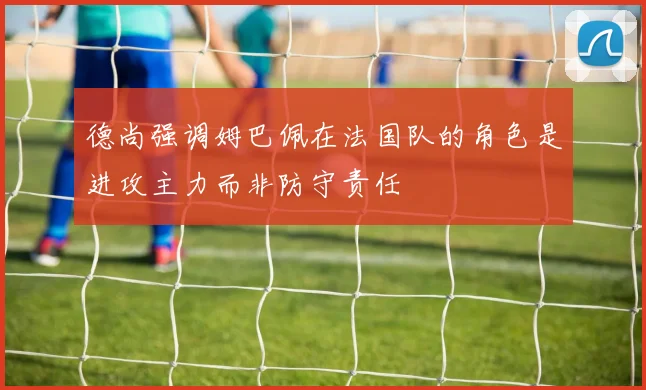 德尚强调姆巴佩在法国队的角色是进攻主力而非防守责任