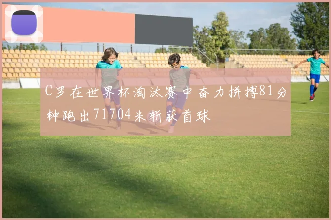 C罗在世界杯淘汰赛中奋力拼搏81分钟跑出71704米斩获首球